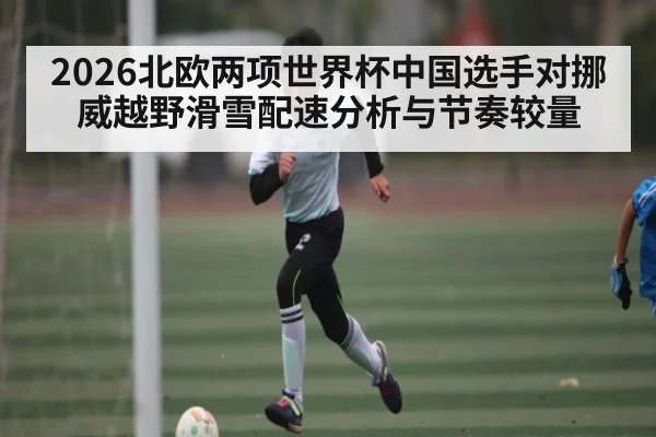 2026北欧两项世界杯中国选手对挪威越野滑雪配速分析与节奏较量